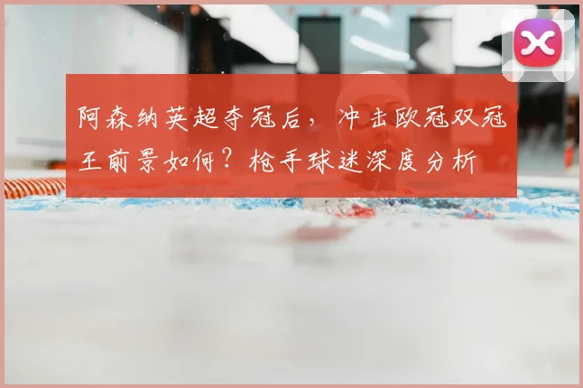 阿森纳英超夺冠后，冲击欧冠双冠王前景如何？枪手球迷深度分析