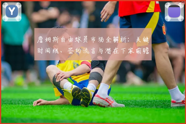 詹姆斯自由球员市场全解析：关键时间线、签约流言与潜在下家前瞻