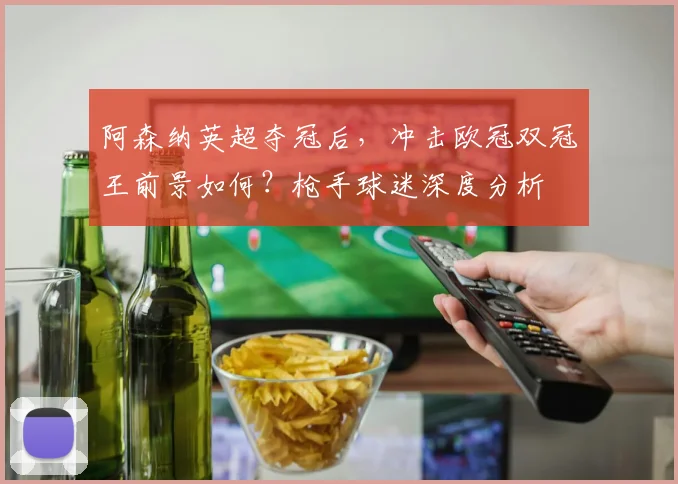 阿森纳英超夺冠后，冲击欧冠双冠王前景如何？枪手球迷深度分析