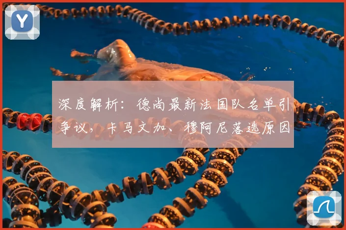 深度解析：德尚最新法国队名单引争议，卡马文加、穆阿尼落选原因何在？