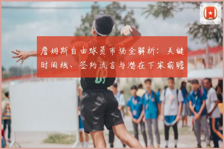 詹姆斯自由球员市场全解析：关键时间线、签约流言与潜在下家前瞻
