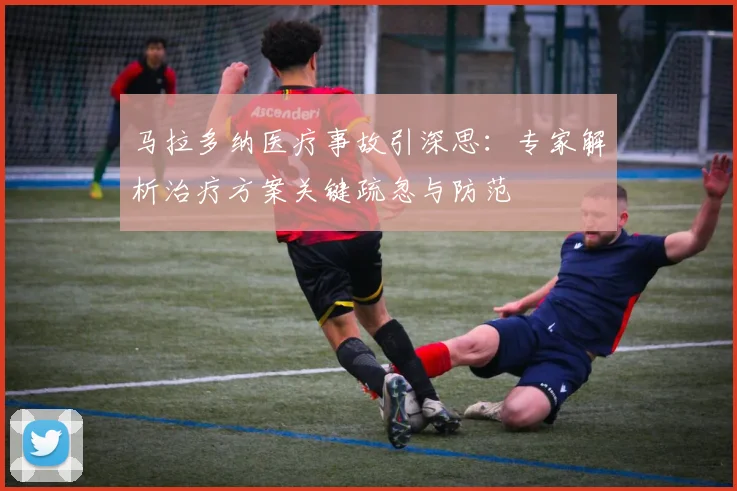 马拉多纳医疗事故引深思：专家解析治疗方案关键疏忽与防范